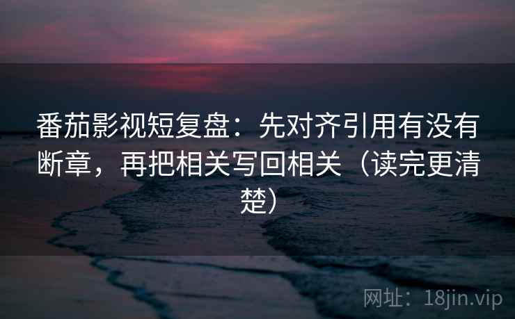 番茄影视短复盘：先对齐引用有没有断章，再把相关写回相关（读完更清楚）