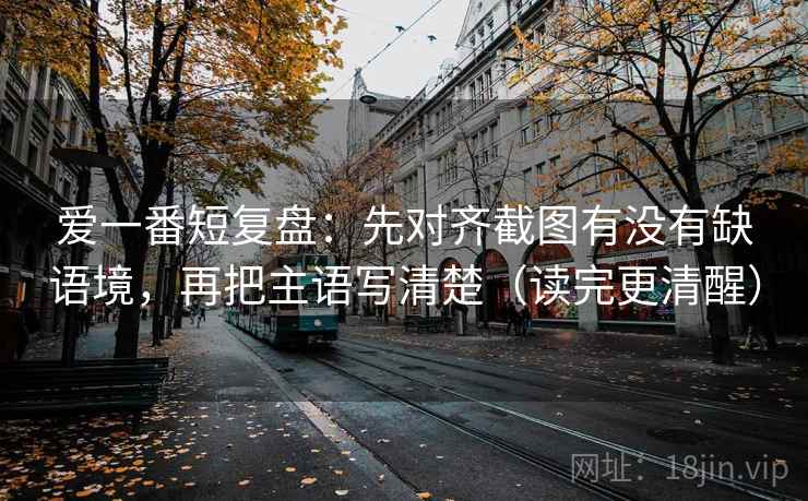 爱一番短复盘:先对齐截图有没有缺语境,再把主语写清楚(读完更清醒) 第2张 爱一番短复盘:先对齐截图有没有缺语境,再把主语写清楚(读完更清醒) 第2张