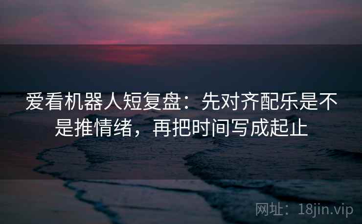 爱看机器人短复盘：先对齐配乐是不是推情绪，再把时间写成起止