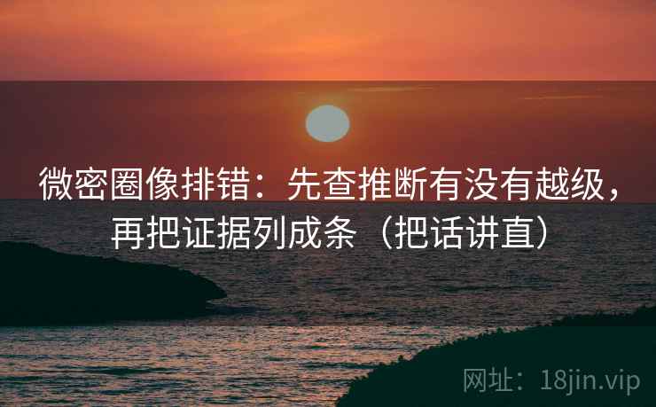 微密圈像排错:先查推断有没有越级,再把证据列成条(把话讲直)