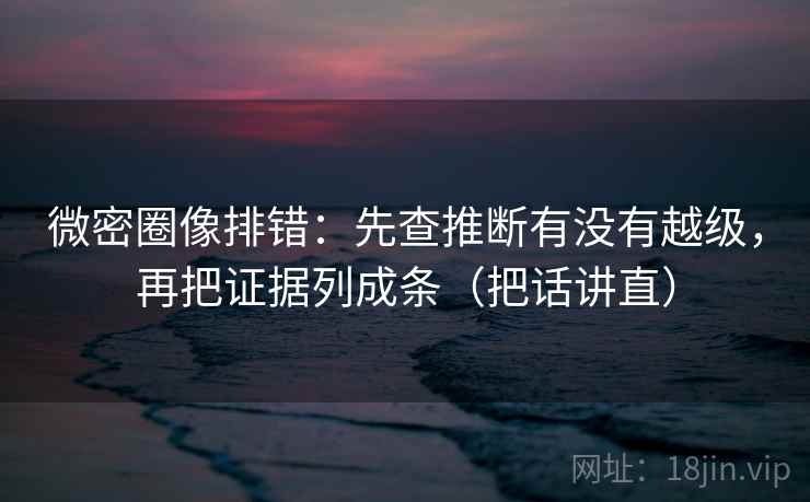 微密圈像排错:先查推断有没有越级,再把证据列成条(把话讲直)