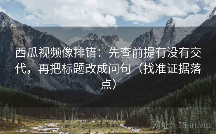西瓜视频像排错：先查前提有没有交代，再把标题改成问句（找准证据落点）