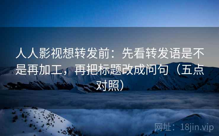 人人影视想转发前：先看转发语是不是再加工，再把标题改成问句（五点对照）