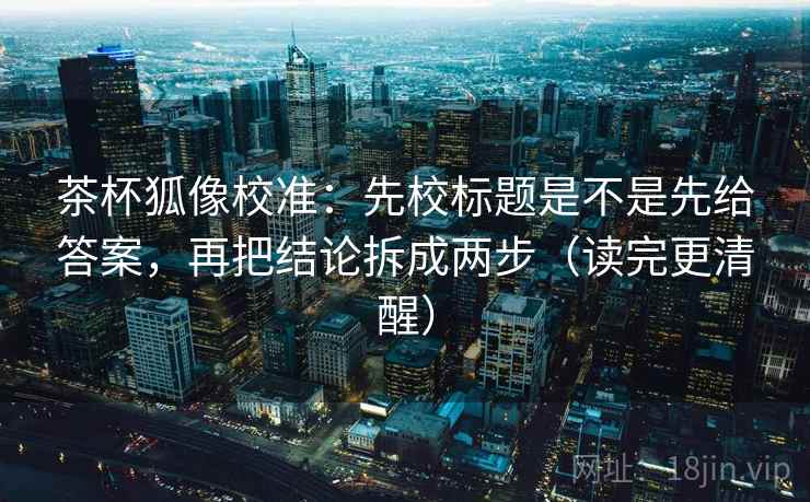 茶杯狐像校准:先校标题是不是先给答案,再把结论拆成两步(读完更清醒)