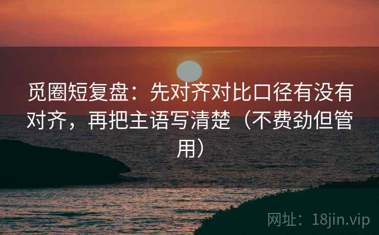 觅圈短复盘：先对齐对比口径有没有对齐，再把主语写清楚（不费劲但管用）