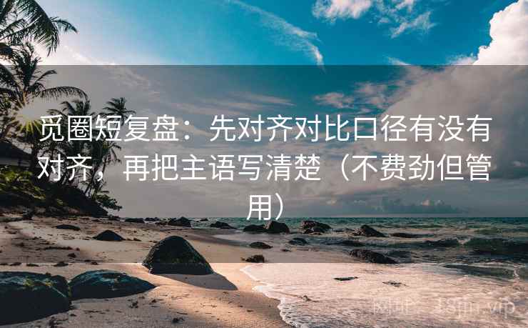 觅圈短复盘：先对齐对比口径有没有对齐，再把主语写清楚（不费劲但管用）