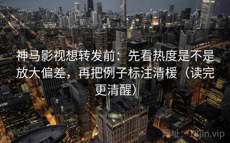 神马影视想转发前:先看热度是不是放大偏差,再把例子标注清楥(读完更清醒)
