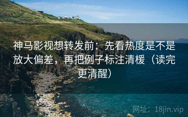 神马影视想转发前:先看热度是不是放大偏差,再把例子标注清楥(读完更清醒)