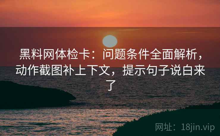黑料网体检卡:问题条件全面解析,动作截图补上下文,提示句子说白来了
