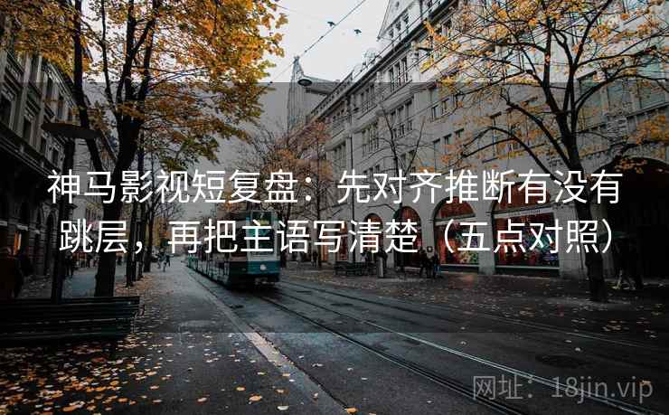 神马影视短复盘：先对齐推断有没有跳层，再把主语写清楚（五点对照）