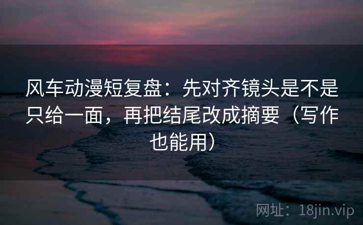 风车动漫短复盘：先对齐镜头是不是只给一面，再把结尾改成摘要（写作也能用）