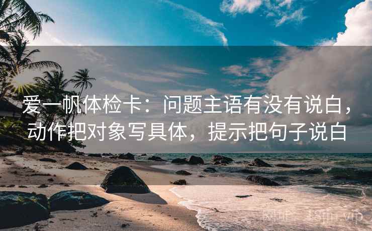 爱一帆体检卡：问题主语有没有说白，动作把对象写具体，提示把句子说白
