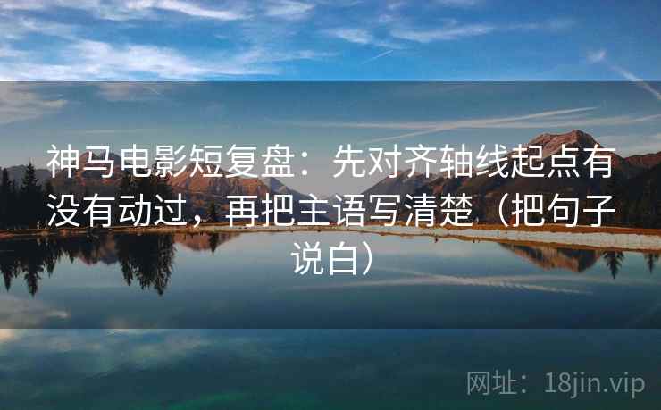 神马电影短复盘：先对齐轴线起点有没有动过，再把主语写清楚（把句子说白）