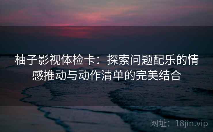 柚子影视体检卡：探索问题配乐的情感推动与动作清单的完美结合