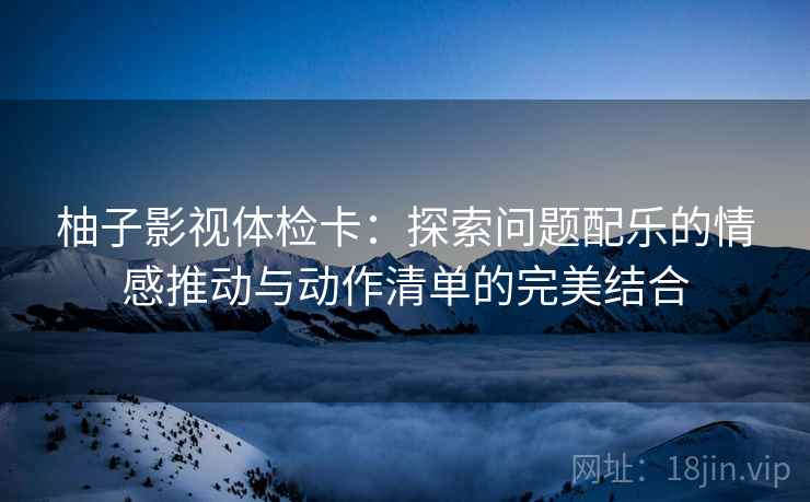 柚子影视体检卡：探索问题配乐的情感推动与动作清单的完美结合