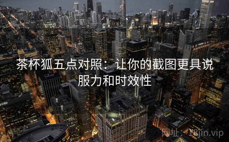 茶杯狐五点对照:让你的截图更具说服力和时效性