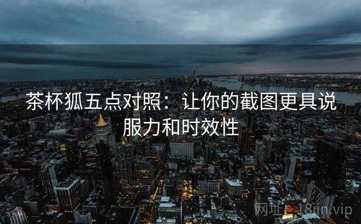 茶杯狐五点对照:让你的截图更具说服力和时效性