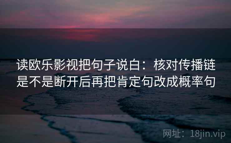 读欧乐影视把句子说白：核对传播链是不是断开后再把肯定句改成概率句