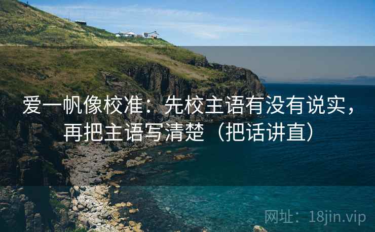 爱一帆像校准：先校主语有没有说实，再把主语写清楚（把话讲直）