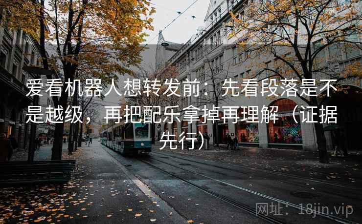 爱看机器人想转发前:先看段落是不是越级,再把配乐拿掉再理解(证据先行)