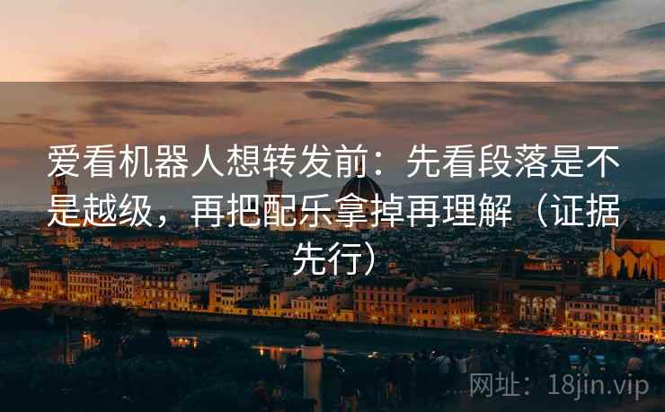 爱看机器人想转发前:先看段落是不是越级,再把配乐拿掉再理解(证据先行)