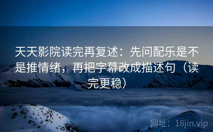 天天影院读完再复述:先问配乐是不是推情绪,再把字幕改成描述句(读完更稳)