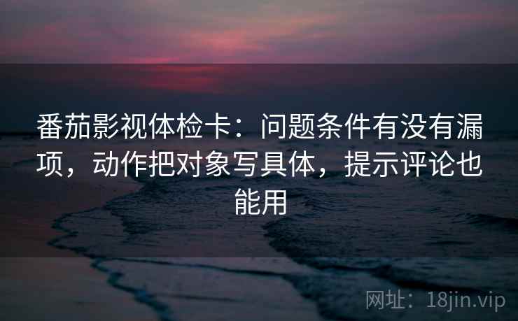 番茄影视体检卡：问题条件有没有漏项，动作把对象写具体，提示评论也能用