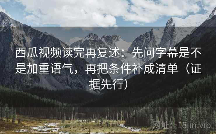 西瓜视频读完再复述：先问字幕是不是加重语气，再把条件补成清单（证据先行）