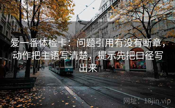 爱一番体检卡:问题引用有没有断章,动作把主语写清楚,提示先把口径写出来