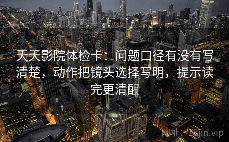 天天影院体检卡：问题口径有没有写清楚，动作把镜头选择写明，提示读完更清醒  第2张