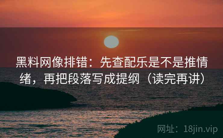 黑料网像排错：先查配乐是不是推情绪，再把段落写成提纲（读完再讲）