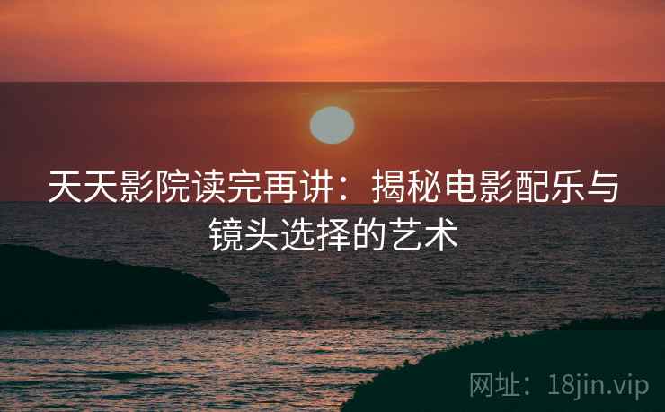 天天影院读完再讲：揭秘电影配乐与镜头选择的艺术