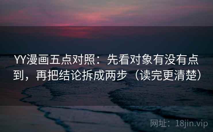 YY漫画五点对照：先看对象有没有点到，再把结论拆成两步（读完更清楚）