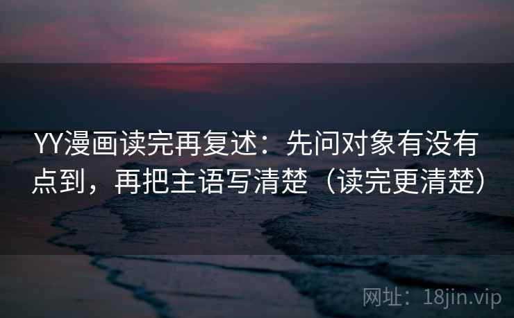 YY漫画读完再复述：先问对象有没有点到，再把主语写清楚（读完更清楚）