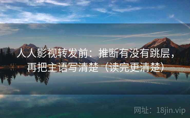 人人影视转发前：推断有没有跳层，再把主语写清楚（读完更清楚）