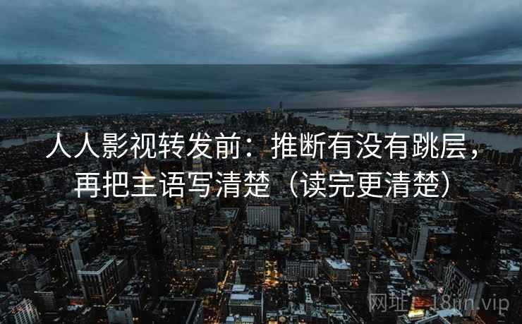 人人影视转发前：推断有没有跳层，再把主语写清楚（读完更清楚）