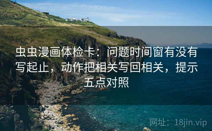 虫虫漫画体检卡：问题时间窗有没有写起止，动作把相关写回相关，提示五点对照