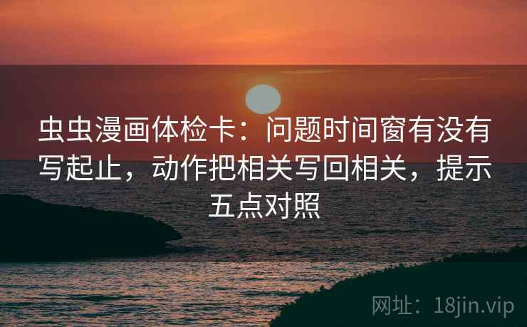 虫虫漫画体检卡：问题时间窗有没有写起止，动作把相关写回相关，提示五点对照