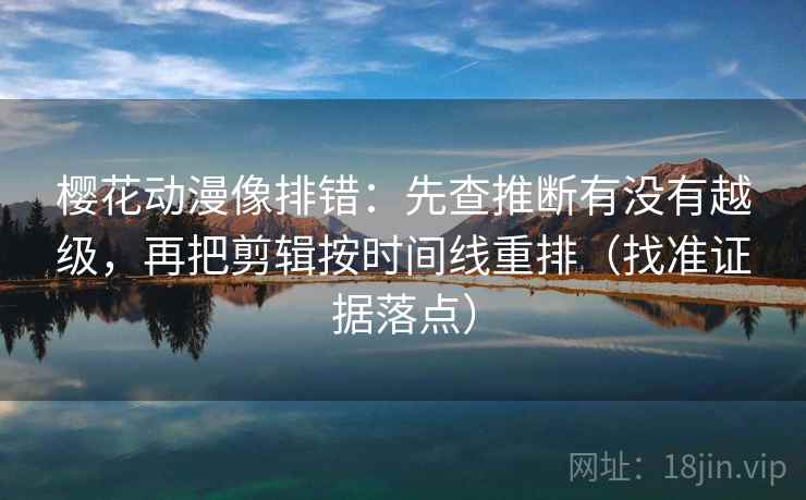 樱花动漫像排错：先查推断有没有越级，再把剪辑按时间线重排（找准证据落点）