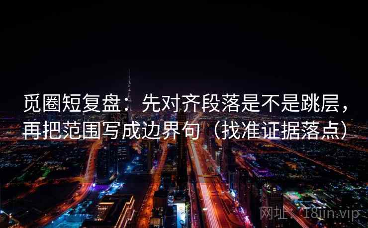 觅圈短复盘：先对齐段落是不是跳层，再把范围写成边界句（找准证据落点）