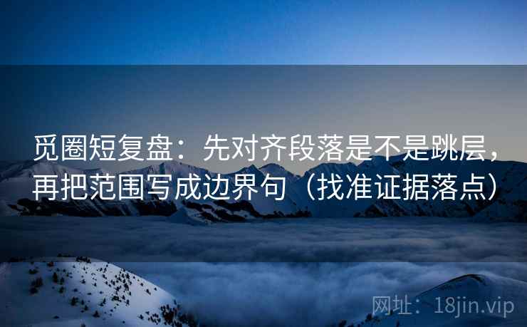 觅圈短复盘：先对齐段落是不是跳层，再把范围写成边界句（找准证据落点）