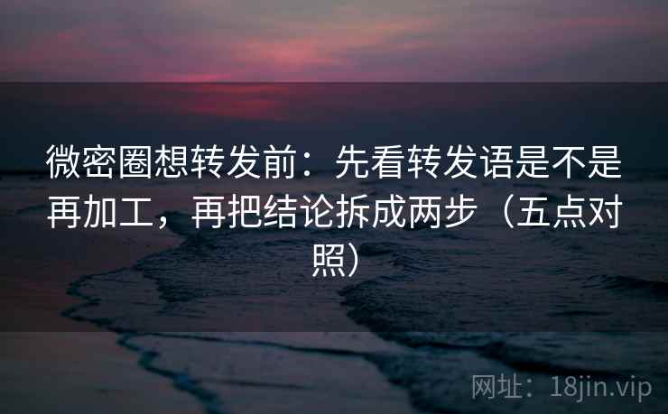 微密圈想转发前：先看转发语是不是再加工，再把结论拆成两步（五点对照）