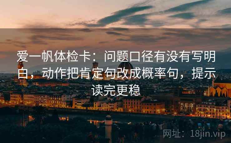 爱一帆体检卡：问题口径有没有写明白，动作把肯定句改成概率句，提示读完更稳