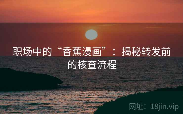 职场中的“香蕉漫画”：揭秘转发前的核查流程