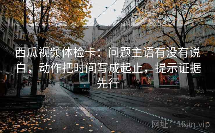 西瓜视频体检卡：问题主语有没有说白，动作把时间写成起止，提示证据先行