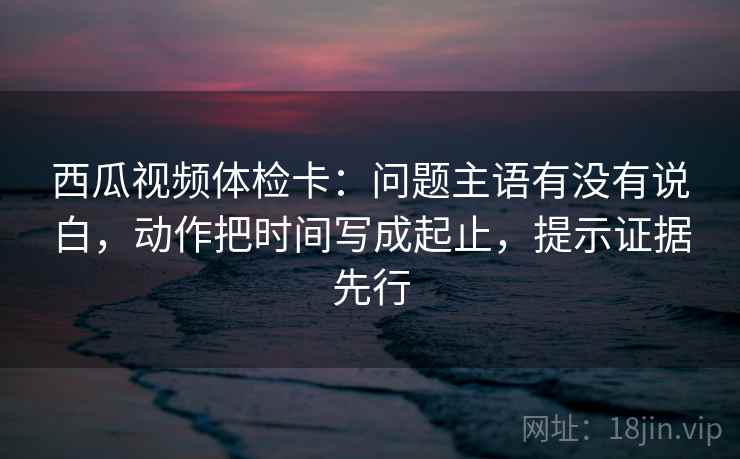 西瓜视频体检卡：问题主语有没有说白，动作把时间写成起止，提示证据先行