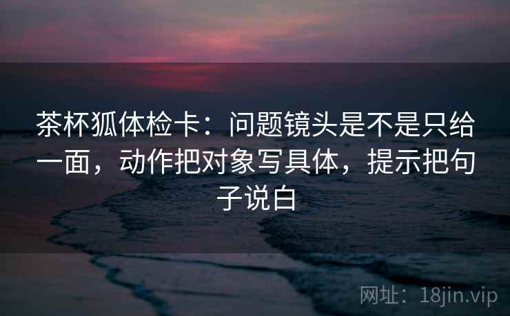 茶杯狐体检卡：问题镜头是不是只给一面，动作把对象写具体，提示把句子说白
