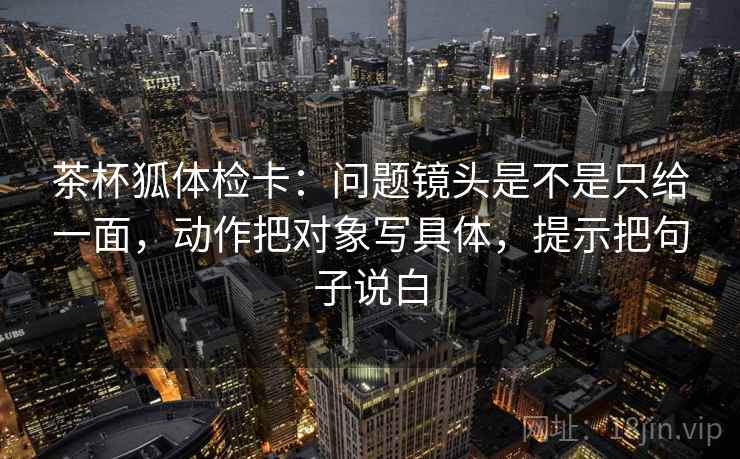茶杯狐体检卡：问题镜头是不是只给一面，动作把对象写具体，提示把句子说白
