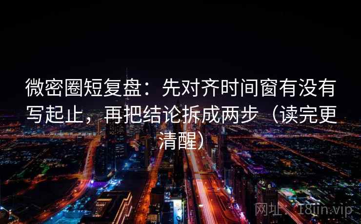 微密圈短复盘：先对齐时间窗有没有写起止，再把结论拆成两步（读完更清醒）