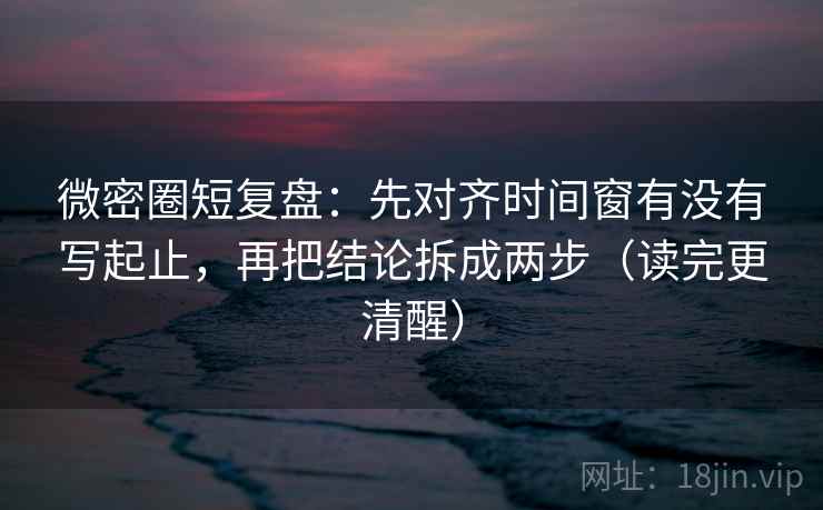 微密圈短复盘：先对齐时间窗有没有写起止，再把结论拆成两步（读完更清醒）